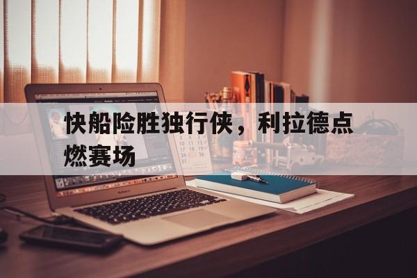 快船险胜独行侠，利拉德点燃赛场
